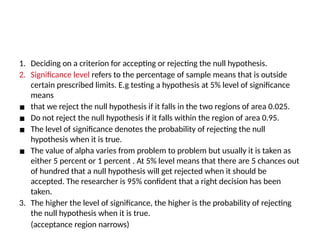 level Selecting and interpreting significance level
1. Deciding on a criterion for accepting or rejecting the null hypothesis.
2. Significance level refers to the percentage of sample means that is outside
certain prescribed limits. E.g testing a hypothesis at 5% level of significance
means
▪ that we reject the null hypothesis if it falls in the two regions of area 0.025.
▪ Do not reject the null hypothesis if it falls within the region of area 0.95.
▪ The level of significance denotes the probability of rejecting the null
hypothesis when it is true.
▪ The value of alpha varies from problem to problem but usually it is taken as
either 5 percent or 1 percent . At 5% level means that there are 5 chances out
of hundred that a null hypothesis will get rejected when it should be
accepted. The researcher is 95% confident that a right decision has been
taken.
3. The higher the level of significance, the higher is the probability of rejecting
the null hypothesis when it is true.
(acceptance region narrows)
 
