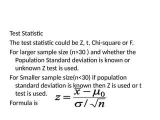 Test Statistic
The test statistic could be Z, t, Chi-square or F.
For larger sample size (n>30 ) and whether the
Population Standard deviation is known or
unknown Z test is used.
For Smaller sample size(n<30) if population
standard deviation is known then Z is used or t
test is used.
Formula is
 