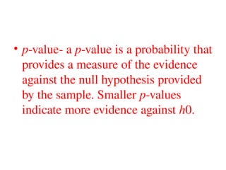 • p-value- a p-value is a probability that
provides a measure of the evidence
against the null hypothesis provided
by the sample. Smaller p-values
indicate more evidence against h0.
 