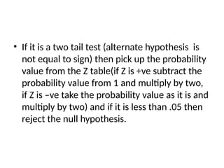 • If it is a two tail test (alternate hypothesis is
not equal to sign) then pick up the probability
value from the Z table(if Z is +ve subtract the
probability value from 1 and multiply by two,
if Z is –ve take the probability value as it is and
multiply by two) and if it is less than .05 then
reject the null hypothesis.
 