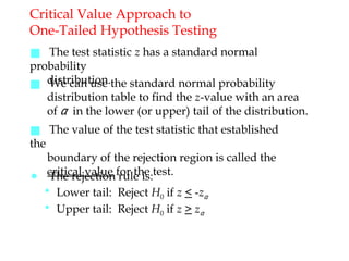 Critical Value Approach to
One-Tailed Hypothesis Testing
■ The test statistic z has a standard normal
probability
distribution.
■ We can use the standard normal probability
distribution table to find the z-value with an area
of α in the lower (or upper) tail of the distribution.
■ The value of the test statistic that established
the
boundary of the rejection region is called the
critical value for the test.
● The rejection rule is:
• Lower tail: Reject H0 if z < -zα
• Upper tail: Reject H0 if z > zα
 