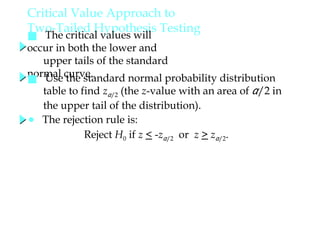 Critical Value Approach to
Two-Tailed Hypothesis Testing
■ The critical values will
occur in both the lower and
upper tails of the standard
normal curve.
● The rejection rule is:
Reject H0 if z < -zα/2 or z > zα/2.
■ Use the standard normal probability distribution
table to find zα/2 (the z-value with an area of α/2 in
the upper tail of the distribution).
 