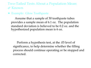 Perform a hypothesis test, at the .03 level of
significance, to help determine whether the filling
process should continue operating or be stopped and
corrected.
Assume that a sample of 30 toothpaste tubes
provides a sample mean of 6.1 oz. The population
standard deviation is believed to be 0.2 oz. and the
hypothesized population mean is 6 oz.
Two-Tailed Tests About a Population Mean:
σ Known
● Example: Glow Toothpaste
 