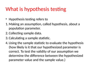 What is hypothesis testing
• Hypothesis testing refers to
1. Making an assumption, called hypothesis, about a
population parameter.
2. Collecting sample data.
3. Calculating a sample statistic.
4. Using the sample statistic to evaluate the hypothesis
(how likely is it that our hypothesized parameter is
correct. To test the validity of our assumption we
determine the difference between the hypothesized
parameter value and the sample value.)
 