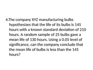 4.The company XYZ manufacturing bulbs
hypothesizes that the life of its bulbs is 145
hours with a known standard deviation of 210
hours. A random sample of 25 bulbs gave a
mean life of 130 hours. Using a 0.05 level of
significance, can the company conclude that
the mean life of bulbs is less than the 145
hours?
 