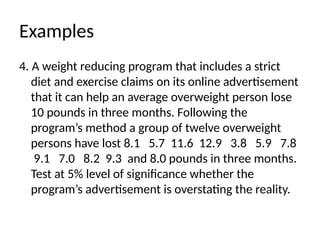 Examples
4. A weight reducing program that includes a strict
diet and exercise claims on its online advertisement
that it can help an average overweight person lose
10 pounds in three months. Following the
program’s method a group of twelve overweight
persons have lost 8.1 5.7 11.6 12.9 3.8 5.9 7.8
9.1 7.0 8.2 9.3 and 8.0 pounds in three months.
Test at 5% level of significance whether the
program’s advertisement is overstating the reality.
 
