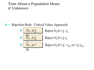 H0: μ <
μ0
Reject H0 if t > tα
Reject H0 if t < -tα
Reject H0 if t < - t 2
α/ or t > t 2
α/
H0: μ >
μ0
H0: μ =
μ0
Tests About a Population Mean:
σ Unknown
● Rejection Rule: Critical Value Approach
 