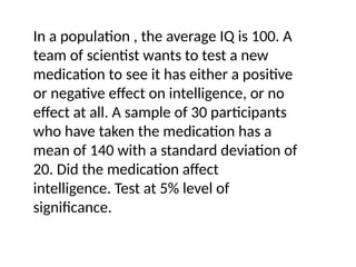In a population , the average IQ is 100. A
team of scientist wants to test a new
medication to see it has either a positive
or negative effect on intelligence, or no
effect at all. A sample of 30 participants
who have taken the medication has a
mean of 140 with a standard deviation of
20. Did the medication affect
intelligence. Test at 5% level of
significance.
 