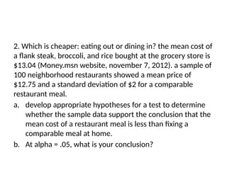 2. Which is cheaper: eating out or dining in? the mean cost of
a flank steak, broccoli, and rice bought at the grocery store is
$13.04 (Money.msn website, november 7, 2012). a sample of
100 neighborhood restaurants showed a mean price of
$12.75 and a standard deviation of $2 for a comparable
restaurant meal.
a. develop appropriate hypotheses for a test to determine
whether the sample data support the conclusion that the
mean cost of a restaurant meal is less than fixing a
comparable meal at home.
b. At alpha = .05, what is your conclusion?
 