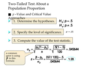 Two-Tailed Test About a
Population Proportion
1. Determine the hypotheses.
2. Specify the level of significance.
3. Compute the value of the test statistic.
α = .05
■ p –Value and Critical Value
Approaches
a common
error is using
in this
formula
 