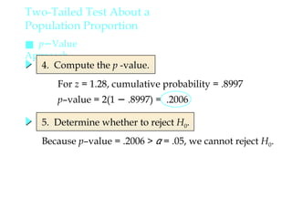 ■ p−Value
Approach
4. Compute the p -value.
5. Determine whether to reject H0.
Because p–value = .2006 > α = .05, we cannot reject H0.
Two-Tailed Test About a
Population Proportion
For z = 1.28, cumulative probability = .8997
p–value = 2(1 − .8997) = .2006
 