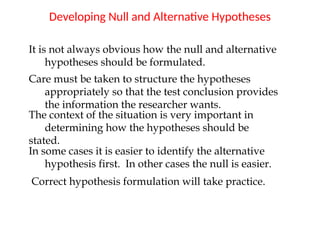 Developing Null and Alternative Hypotheses
It is not always obvious how the null and alternative
hypotheses should be formulated.
Care must be taken to structure the hypotheses
appropriately so that the test conclusion provides
the information the researcher wants.
The context of the situation is very important in
determining how the hypotheses should be
stated.
In some cases it is easier to identify the alternative
hypothesis first. In other cases the null is easier.
Correct hypothesis formulation will take practice.
 