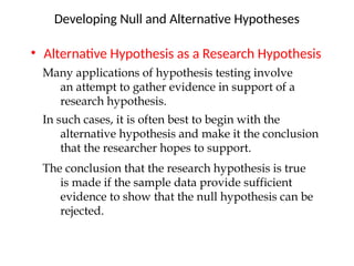 • Alternative Hypothesis as a Research Hypothesis
Developing Null and Alternative Hypotheses
Many applications of hypothesis testing involve
an attempt to gather evidence in support of a
research hypothesis.
In such cases, it is often best to begin with the
alternative hypothesis and make it the conclusion
that the researcher hopes to support.
The conclusion that the research hypothesis is true
is made if the sample data provide sufficient
evidence to show that the null hypothesis can be
rejected.
 