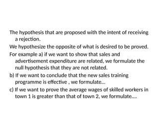 The hypothesis that are proposed with the intent of receiving
a rejection.
We hypothesize the opposite of what is desired to be proved.
For example a) if we want to show that sales and
advertisement expenditure are related, we formulate the
null hypothesis that they are not related.
b) If we want to conclude that the new sales training
programme is effective , we formulate…
c) If we want to prove the average wages of skilled workers in
town 1 is greater than that of town 2, we formulate….
 