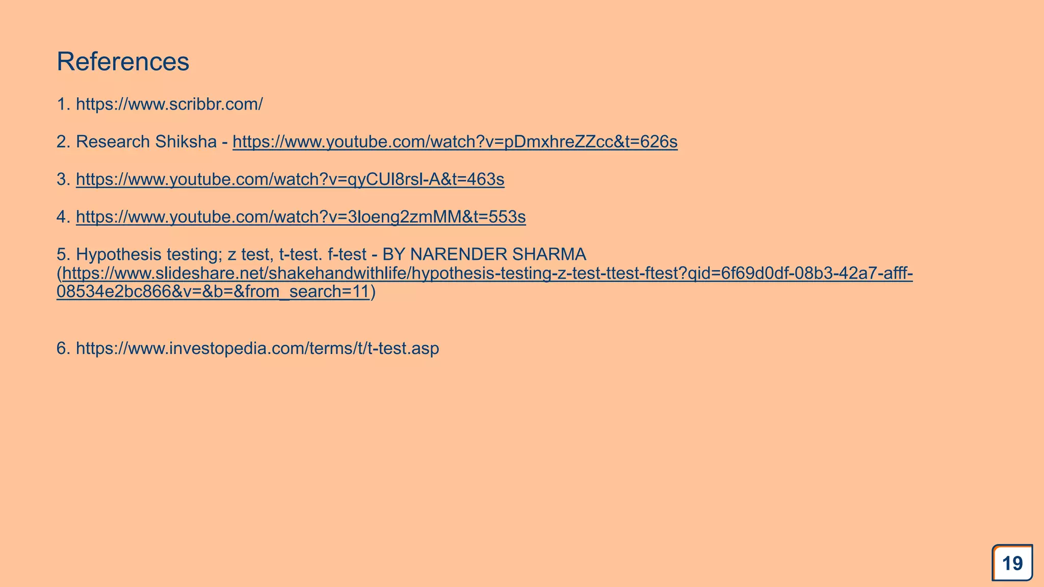 References
1. https://www.scribbr.com/
2. Research Shiksha - https://www.youtube.com/watch?v=pDmxhreZZcc&t=626s
3. https://www.youtube.com/watch?v=qyCUl8rsl-A&t=463s
4. https://www.youtube.com/watch?v=3loeng2zmMM&t=553s
5. Hypothesis testing; z test, t-test. f-test - BY NARENDER SHARMA
(https://www.slideshare.net/shakehandwithlife/hypothesis-testing-z-test-ttest-ftest?qid=6f69d0df-08b3-42a7-afff-
08534e2bc866&v=&b=&from_search=11)
6. https://www.investopedia.com/terms/t/t-test.asp
19
 