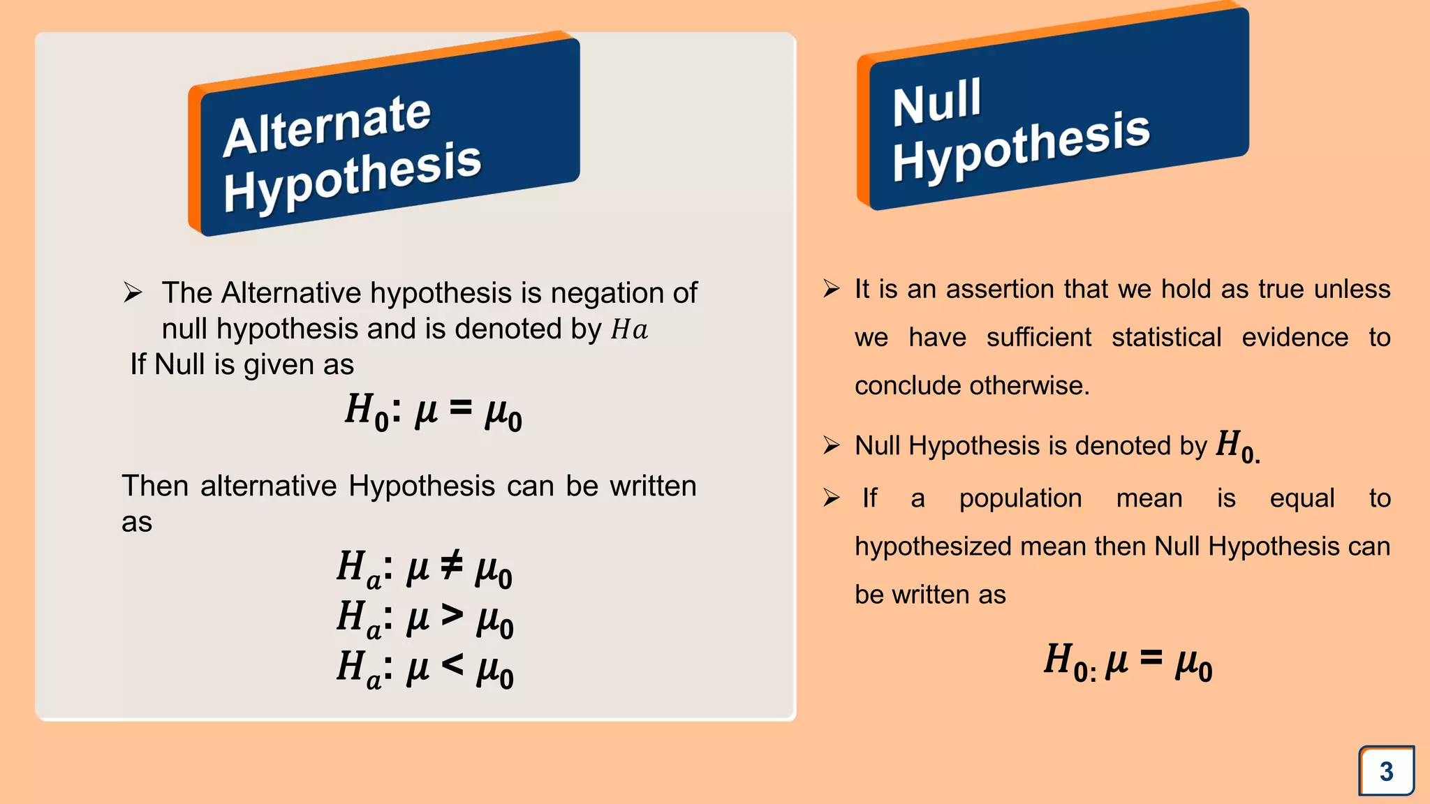 3
 The Alternative hypothesis is negation of
null hypothesis and is denoted by 𝐻𝑎
If Null is given as
𝐻0: 𝜇 = 𝜇0
Then alternative Hypothesis can be written
as
𝐻𝑎: 𝜇 ≠ 𝜇0
𝐻𝑎: 𝜇 > 𝜇0
𝐻𝑎: 𝜇 < 𝜇0
 It is an assertion that we hold as true unless
we have sufficient statistical evidence to
conclude otherwise.
 Null Hypothesis is denoted by 𝐻0.
 If a population mean is equal to
hypothesized mean then Null Hypothesis can
be written as
𝐻0: 𝜇 = 𝜇0
 