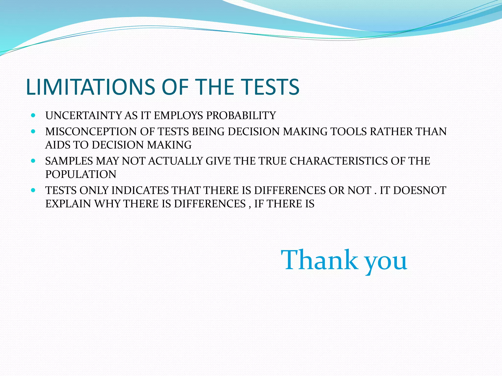 LIMITATIONS OF THE TESTS
 UNCERTAINTY AS IT EMPLOYS PROBABILITY
 MISCONCEPTION OF TESTS BEING DECISION MAKING TOOLS RATHER THAN
AIDS TO DECISION MAKING
 SAMPLES MAY NOT ACTUALLY GIVE THE TRUE CHARACTERISTICS OF THE
POPULATION
 TESTS ONLY INDICATES THAT THERE IS DIFFERENCES OR NOT . IT DOESNOT
EXPLAIN WHY THERE IS DIFFERENCES , IF THERE IS
Thank you
 