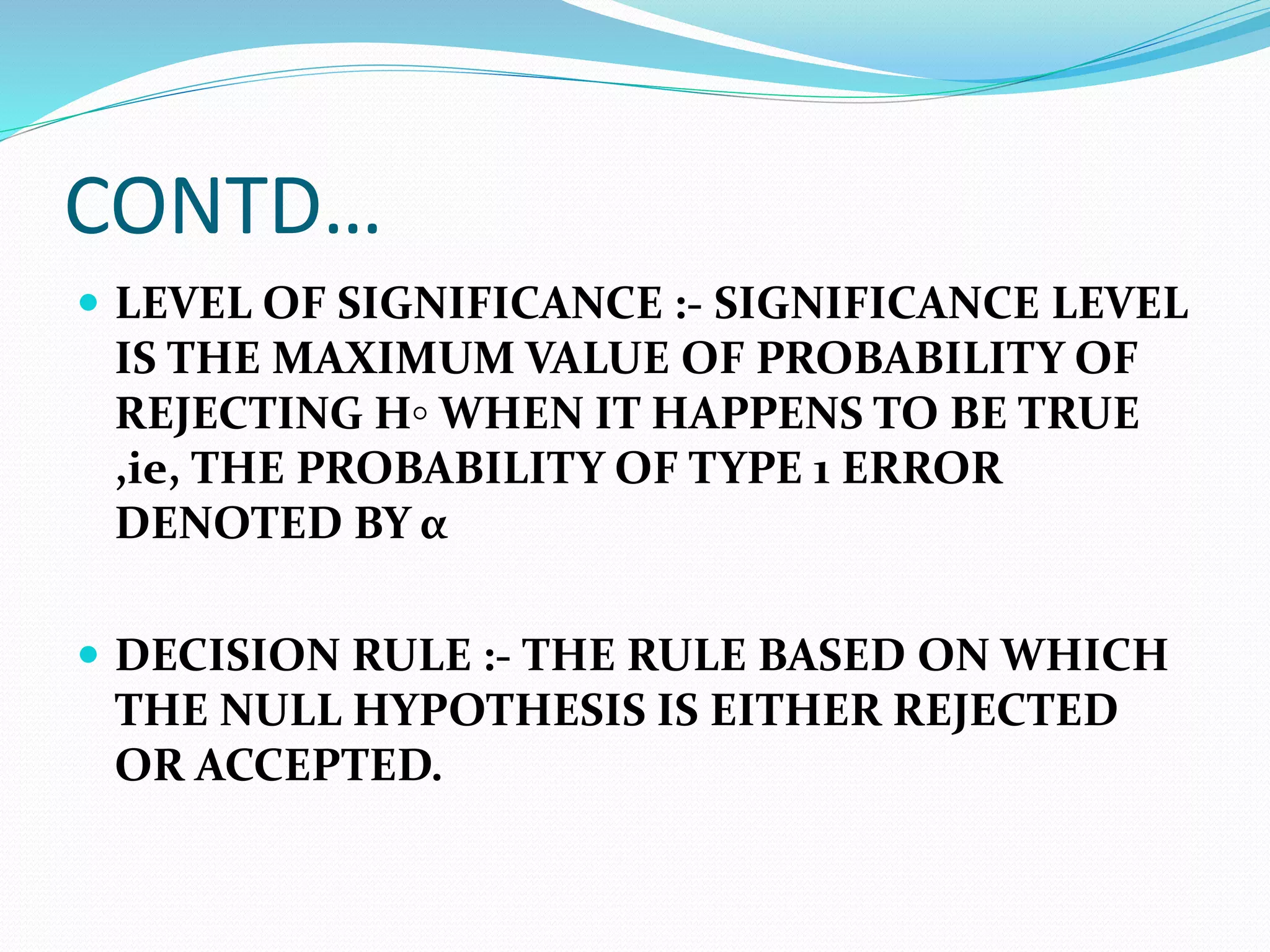 CONTD…
 LEVEL OF SIGNIFICANCE :- SIGNIFICANCE LEVEL
IS THE MAXIMUM VALUE OF PROBABILITY OF
REJECTING H◦ WHEN IT HAPPENS TO BE TRUE
,ie, THE PROBABILITY OF TYPE 1 ERROR
DENOTED BY α
 DECISION RULE :- THE RULE BASED ON WHICH
THE NULL HYPOTHESIS IS EITHER REJECTED
OR ACCEPTED.
 