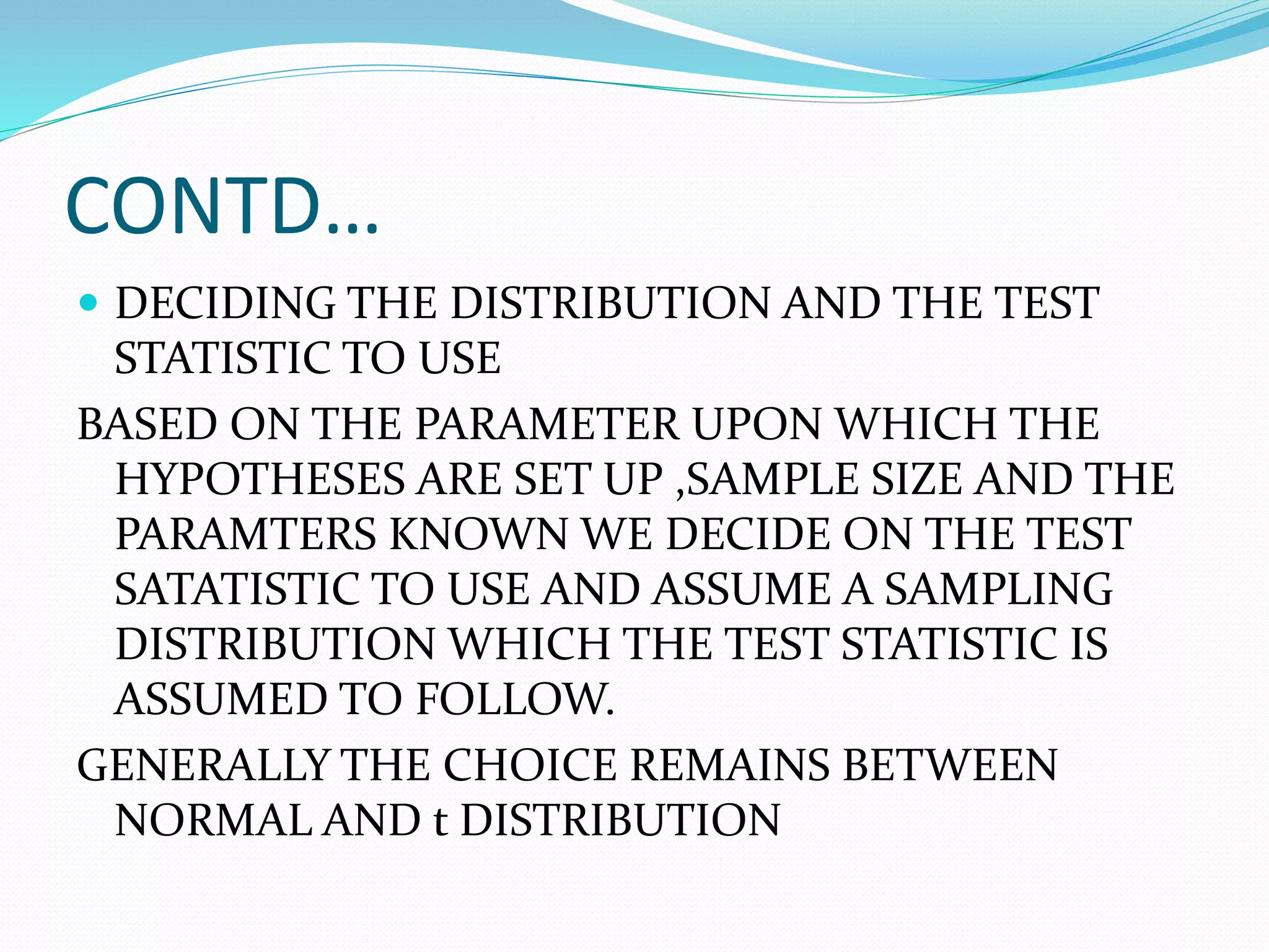 CONTD…
 DECIDING THE DISTRIBUTION AND THE TEST
STATISTIC TO USE
BASED ON THE PARAMETER UPON WHICH THE
HYPOTHESES ARE SET UP ,SAMPLE SIZE AND THE
PARAMTERS KNOWN WE DECIDE ON THE TEST
SATATISTIC TO USE AND ASSUME A SAMPLING
DISTRIBUTION WHICH THE TEST STATISTIC IS
ASSUMED TO FOLLOW.
GENERALLY THE CHOICE REMAINS BETWEEN
NORMAL AND t DISTRIBUTION
 