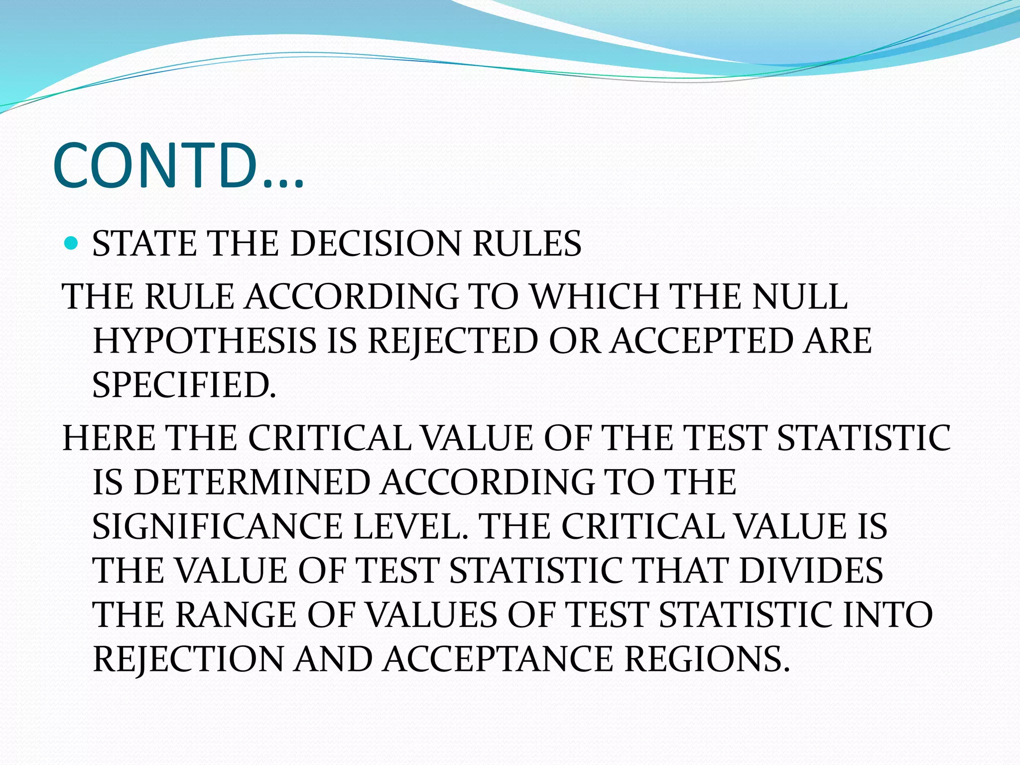 CONTD…
 STATE THE DECISION RULES
THE RULE ACCORDING TO WHICH THE NULL
HYPOTHESIS IS REJECTED OR ACCEPTED ARE
SPECIFIED.
HERE THE CRITICAL VALUE OF THE TEST STATISTIC
IS DETERMINED ACCORDING TO THE
SIGNIFICANCE LEVEL. THE CRITICAL VALUE IS
THE VALUE OF TEST STATISTIC THAT DIVIDES
THE RANGE OF VALUES OF TEST STATISTIC INTO
REJECTION AND ACCEPTANCE REGIONS.
 