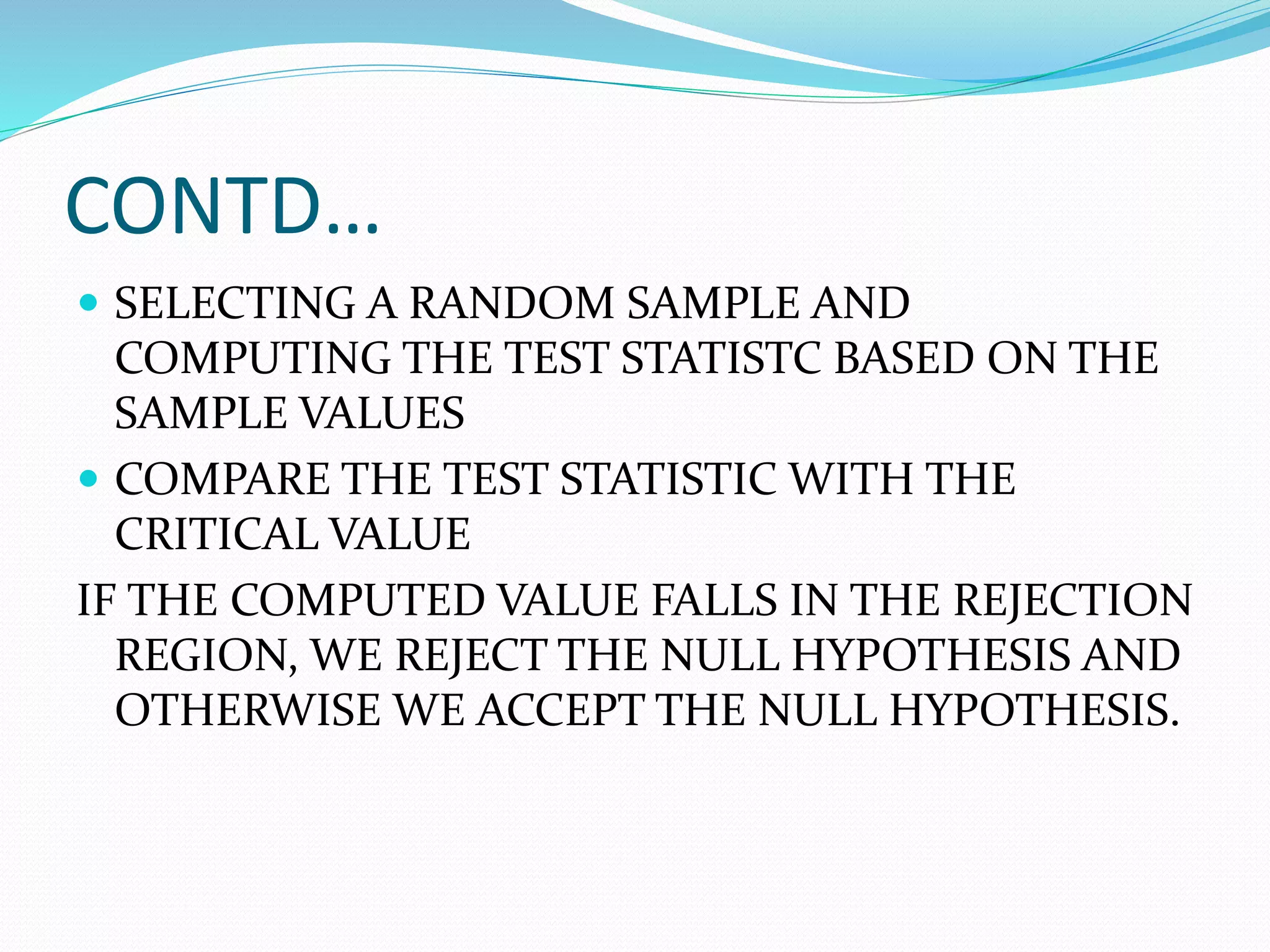 CONTD…
 SELECTING A RANDOM SAMPLE AND
COMPUTING THE TEST STATISTC BASED ON THE
SAMPLE VALUES
 COMPARE THE TEST STATISTIC WITH THE
CRITICAL VALUE
IF THE COMPUTED VALUE FALLS IN THE REJECTION
REGION, WE REJECT THE NULL HYPOTHESIS AND
OTHERWISE WE ACCEPT THE NULL HYPOTHESIS.
 