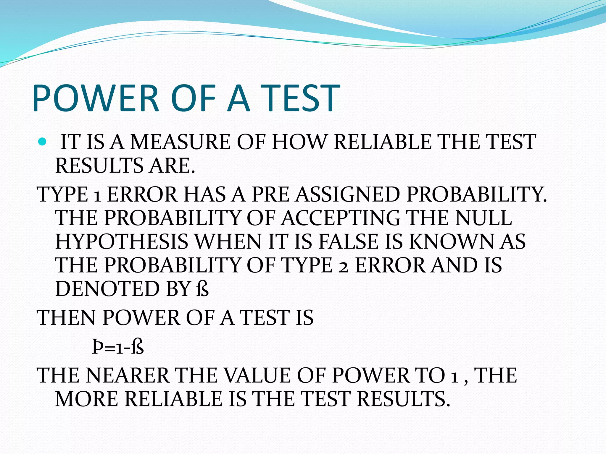 POWER OF A TEST
 IT IS A MEASURE OF HOW RELIABLE THE TEST
RESULTS ARE.
TYPE 1 ERROR HAS A PRE ASSIGNED PROBABILITY.
THE PROBABILITY OF ACCEPTING THE NULL
HYPOTHESIS WHEN IT IS FALSE IS KNOWN AS
THE PROBABILITY OF TYPE 2 ERROR AND IS
DENOTED BY ß
THEN POWER OF A TEST IS
Þ=1-ß
THE NEARER THE VALUE OF POWER TO 1 , THE
MORE RELIABLE IS THE TEST RESULTS.
 