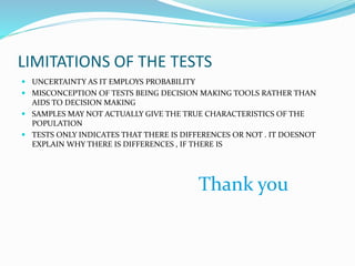 LIMITATIONS OF THE TESTS
 UNCERTAINTY AS IT EMPLOYS PROBABILITY
 MISCONCEPTION OF TESTS BEING DECISION MAKING TOOLS RATHER THAN
AIDS TO DECISION MAKING
 SAMPLES MAY NOT ACTUALLY GIVE THE TRUE CHARACTERISTICS OF THE
POPULATION
 TESTS ONLY INDICATES THAT THERE IS DIFFERENCES OR NOT . IT DOESNOT
EXPLAIN WHY THERE IS DIFFERENCES , IF THERE IS
Thank you
 