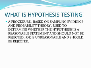 WHAT IS HYPOTHESIS TESTING
 A PROCEDURE , BASED ON SAMPLING EVIDENCE
AND PROBABILITY THEORY , USED TO
DETERMINE WHETHER THE HYPOTHESIS IS A
REASONABLE STATEMENT AND SHOULD NOT BE
REJECTED , OR IS UNREASONABLE AND SHOULD
BE REJECTED.
 