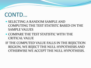 CONTD…
 SELECTING A RANDOM SAMPLE AND
COMPUTING THE TEST STATISTC BASED ON THE
SAMPLE VALUES
 COMPARE THE TEST STATISTIC WITH THE
CRITICAL VALUE
IF THE COMPUTED VALUE FALLS IN THE REJECTION
REGION, WE REJECT THE NULL HYPOTHESIS AND
OTHERWISE WE ACCEPT THE NULL HYPOTHESIS.
 