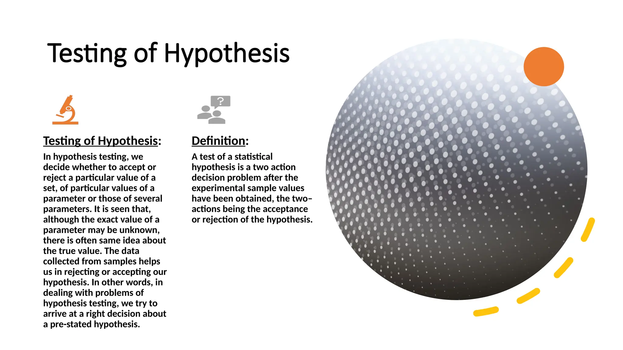 Testing of Hypothesis
Testing of Hypothesis:
In hypothesis testing, we
decide whether to accept or
reject a particular value of a
set, of particular values of a
parameter or those of several
parameters. It is seen that,
although the exact value of a
parameter may be unknown,
there is often same idea about
the true value. The data
collected from samples helps
us in rejecting or accepting our
hypothesis. In other words, in
dealing with problems of
hypothesis testing, we try to
arrive at a right decision about
a pre-stated hypothesis.
Definition:
A test of a statistical
hypothesis is a two action
decision problem after the
experimental sample values
have been obtained, the two–
actions being the acceptance
or rejection of the hypothesis.
 