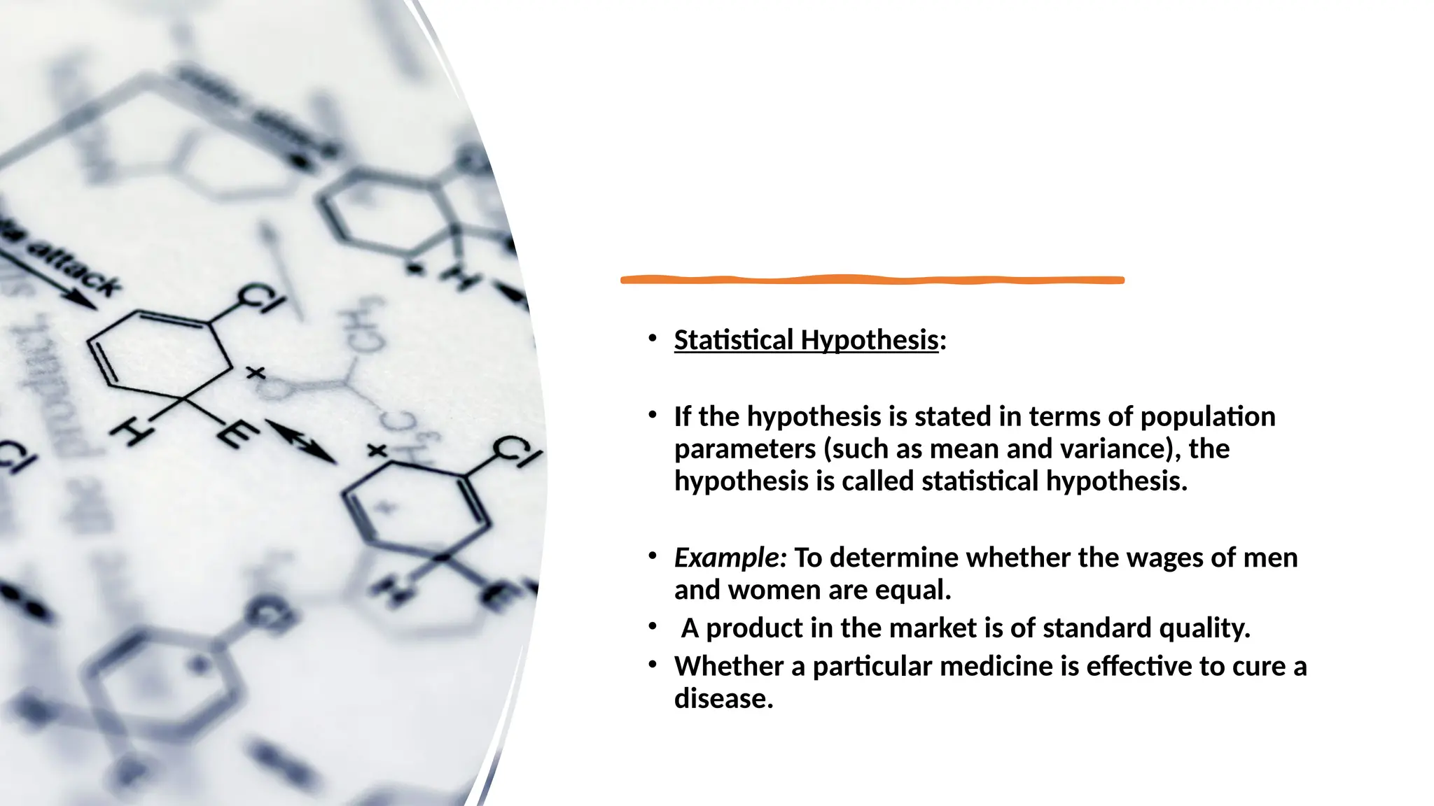 • Statistical Hypothesis:
• If the hypothesis is stated in terms of population
parameters (such as mean and variance), the
hypothesis is called statistical hypothesis.
• Example: To determine whether the wages of men
and women are equal.
• A product in the market is of standard quality.
• Whether a particular medicine is effective to cure a
disease.
 