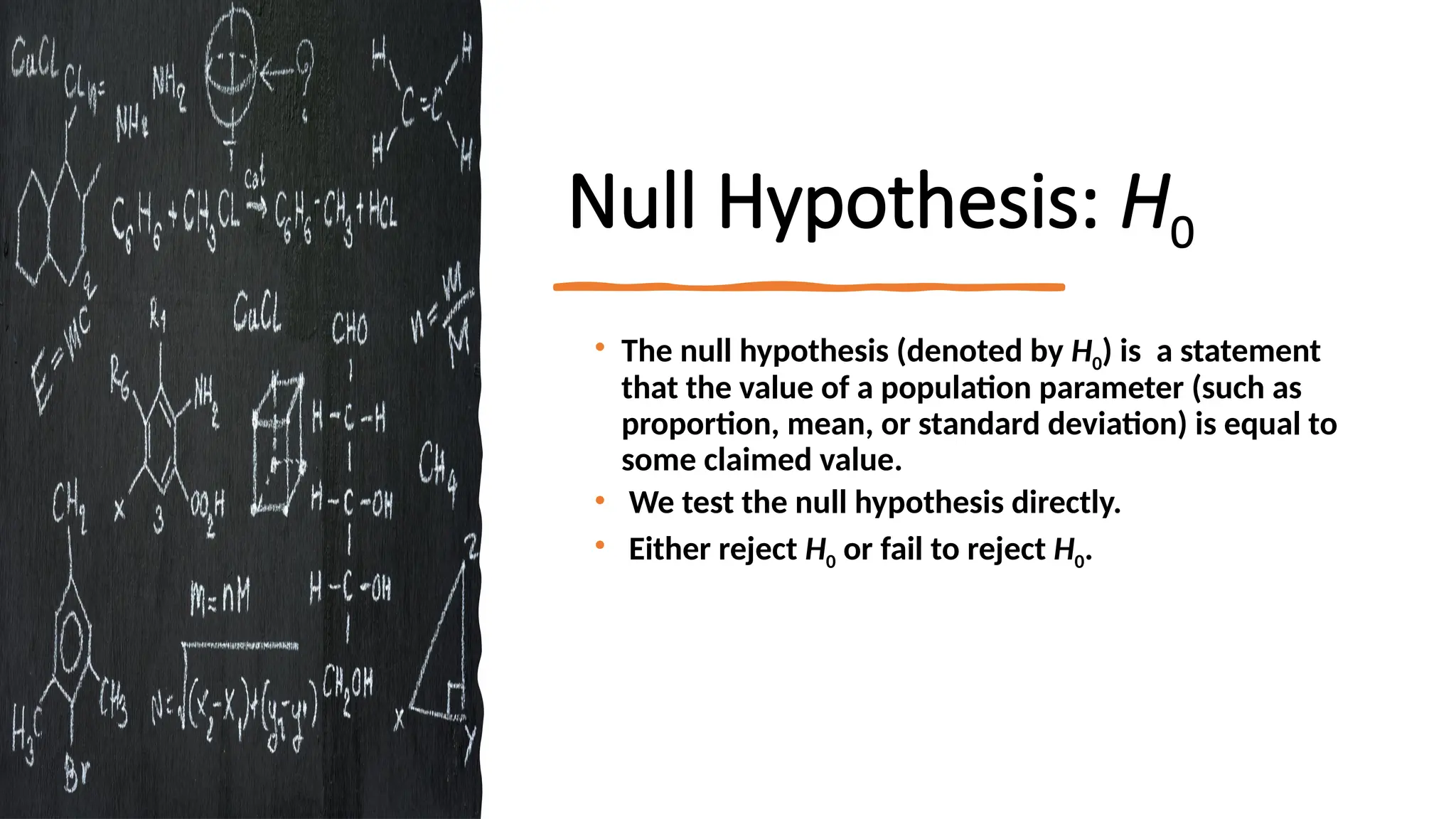 Null Hypothesis: H0
• The null hypothesis (denoted by H0) is a statement
that the value of a population parameter (such as
proportion, mean, or standard deviation) is equal to
some claimed value.
• We test the null hypothesis directly.
• Either reject H0 or fail to reject H0.
 