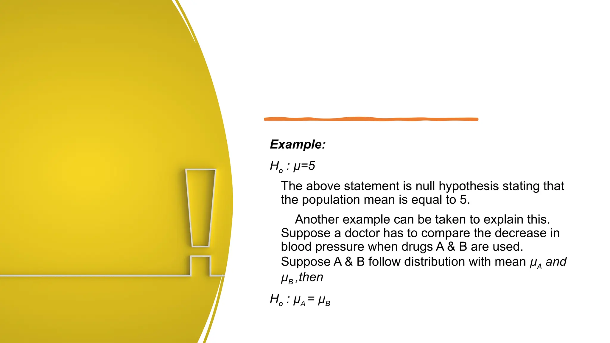 Example:
Ho : µ=5
The above statement is null hypothesis stating that
the population mean is equal to 5.
Another example can be taken to explain this.
Suppose a doctor has to compare the decrease in
blood pressure when drugs A & B are used.
Suppose A & B follow distribution with mean µA and
µB ,then
Ho : µA = µB
 