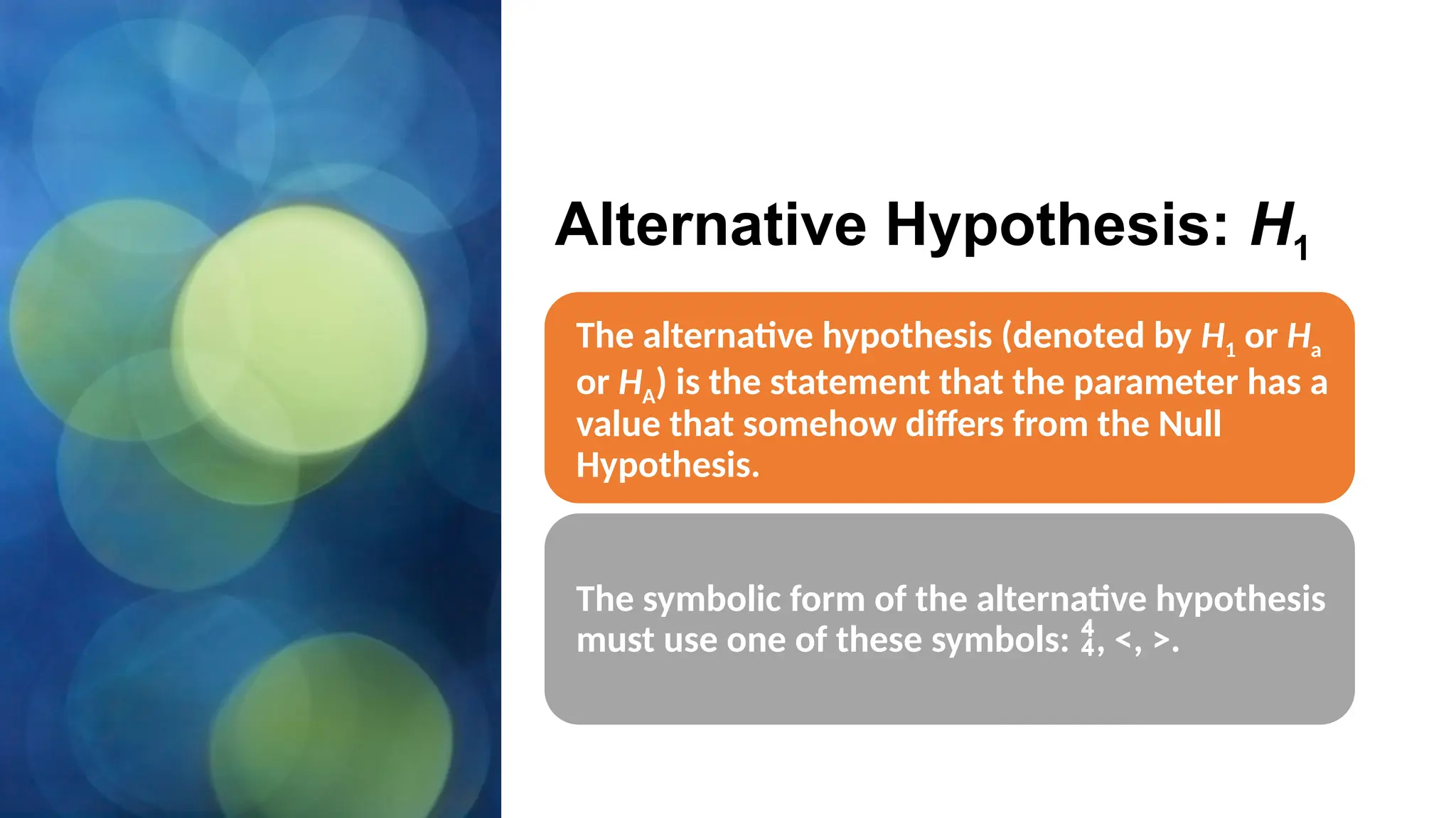 Alternative Hypothesis: H1
The alternative hypothesis (denoted by H1 or Ha
or HA) is the statement that the parameter has a
value that somehow differs from the Null
Hypothesis.
The symbolic form of the alternative hypothesis
must use one of these symbols: , <, >.
 