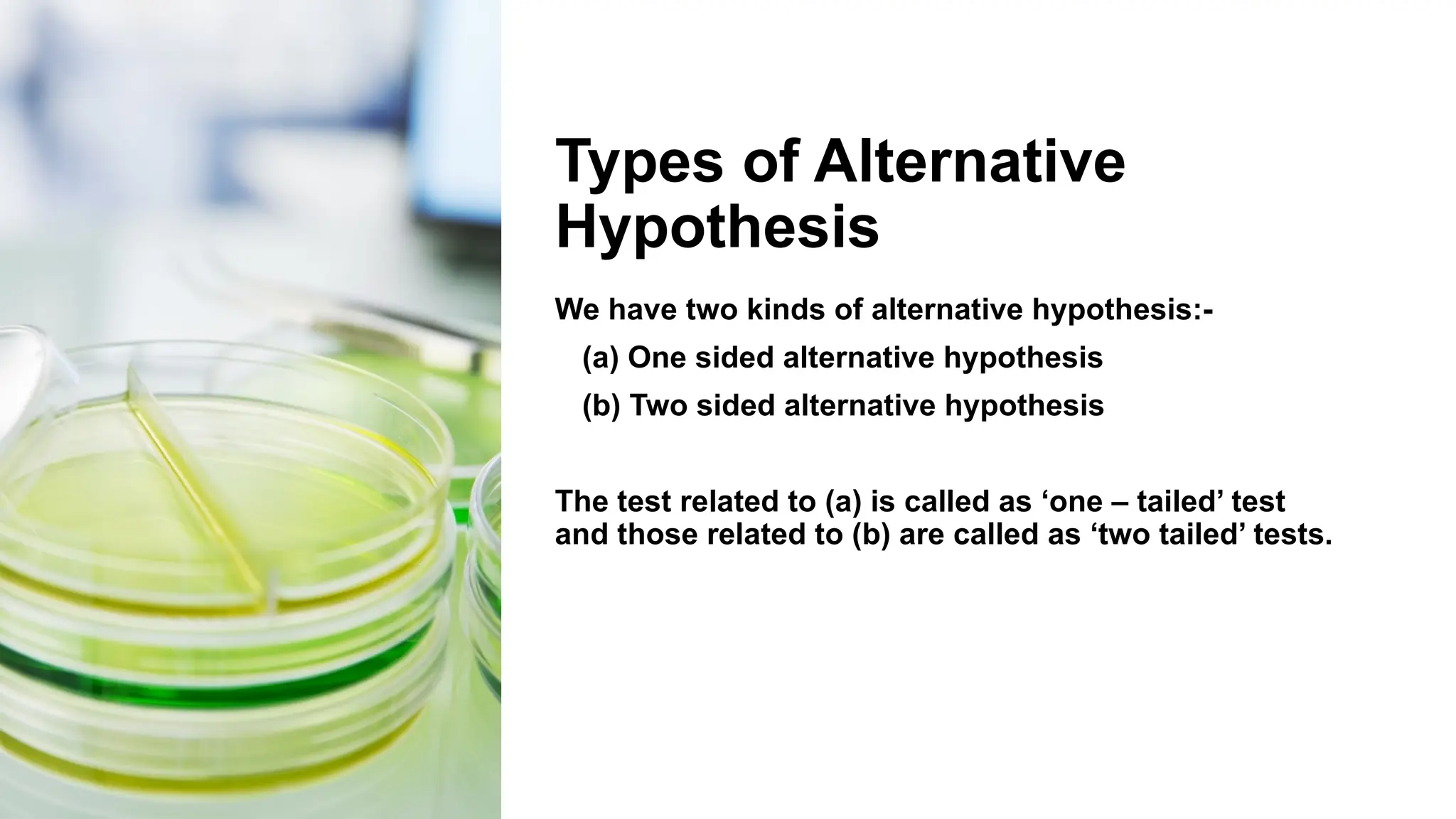 Types of Alternative
Hypothesis
We have two kinds of alternative hypothesis:-
(a) One sided alternative hypothesis
(b) Two sided alternative hypothesis
The test related to (a) is called as ‘one – tailed’ test
and those related to (b) are called as ‘two tailed’ tests.
 