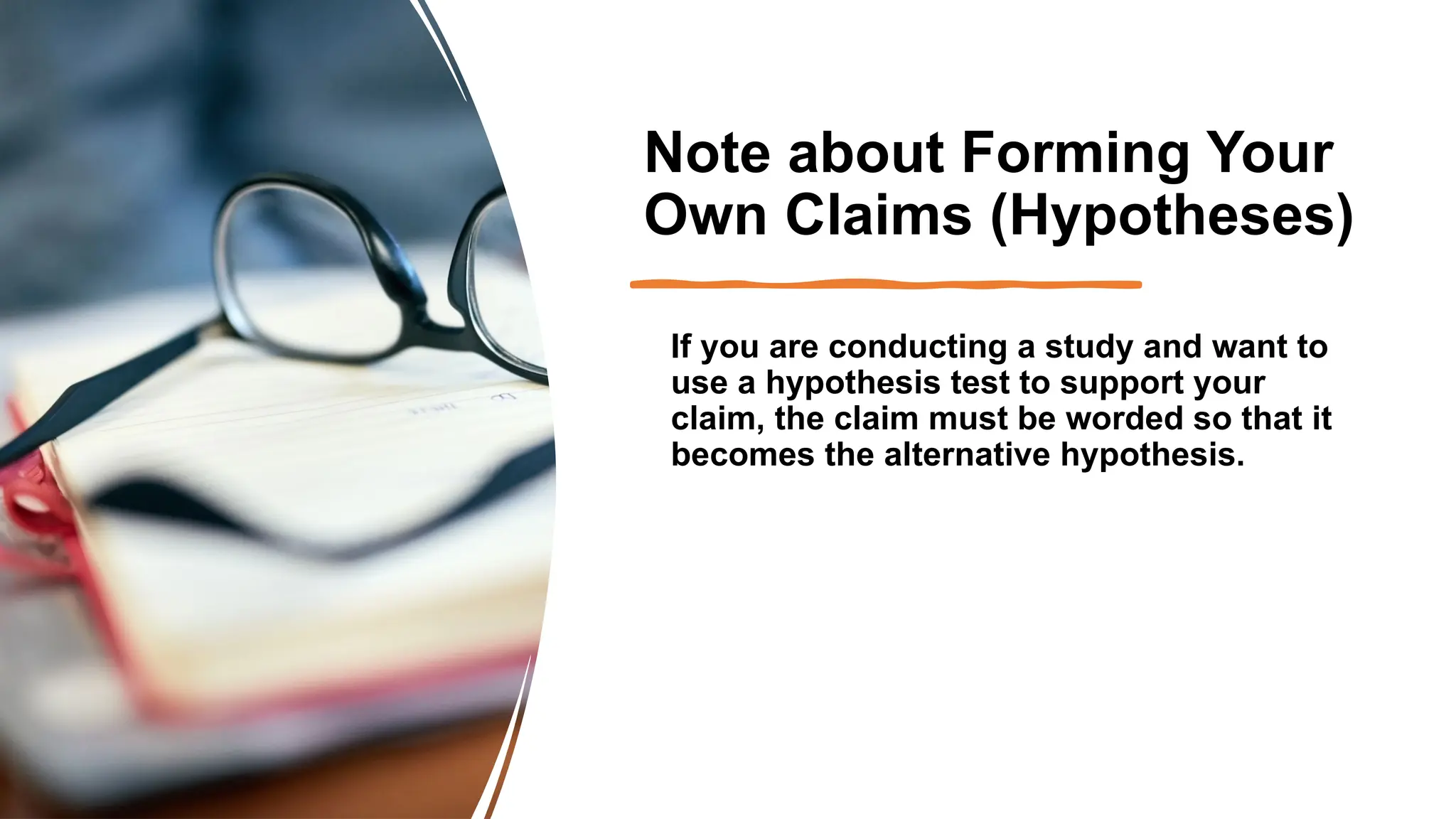 Note about Forming Your
Own Claims (Hypotheses)
If you are conducting a study and want to
use a hypothesis test to support your
claim, the claim must be worded so that it
becomes the alternative hypothesis.
 