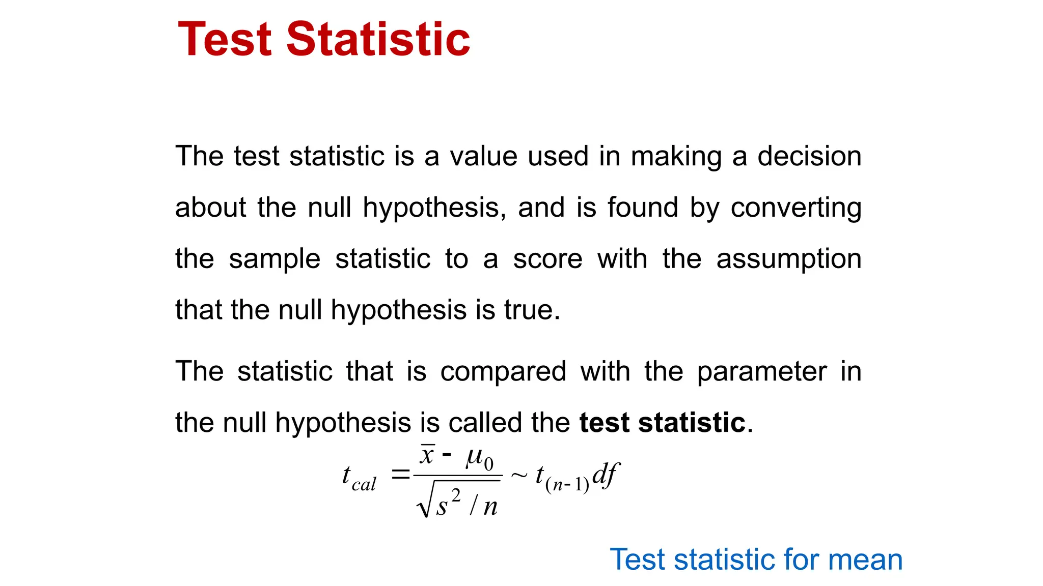 Test Statistic
The test statistic is a value used in making a decision
about the null hypothesis, and is found by converting
the sample statistic to a score with the assumption
that the null hypothesis is true.
The statistic that is compared with the parameter in
the null hypothesis is called the test statistic.
df
t
n
s
x
t n
cal )
1
(
2
0
~
/




Test statistic for mean
 