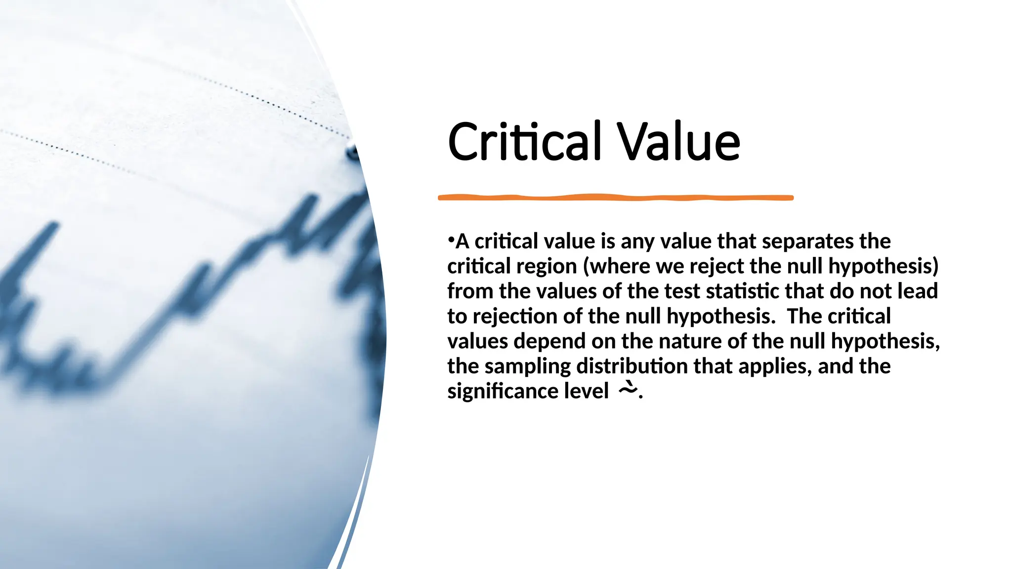 Critical Value
•A critical value is any value that separates the
critical region (where we reject the null hypothesis)
from the values of the test statistic that do not lead
to rejection of the null hypothesis. The critical
values depend on the nature of the null hypothesis,
the sampling distribution that applies, and the
significance level .
 