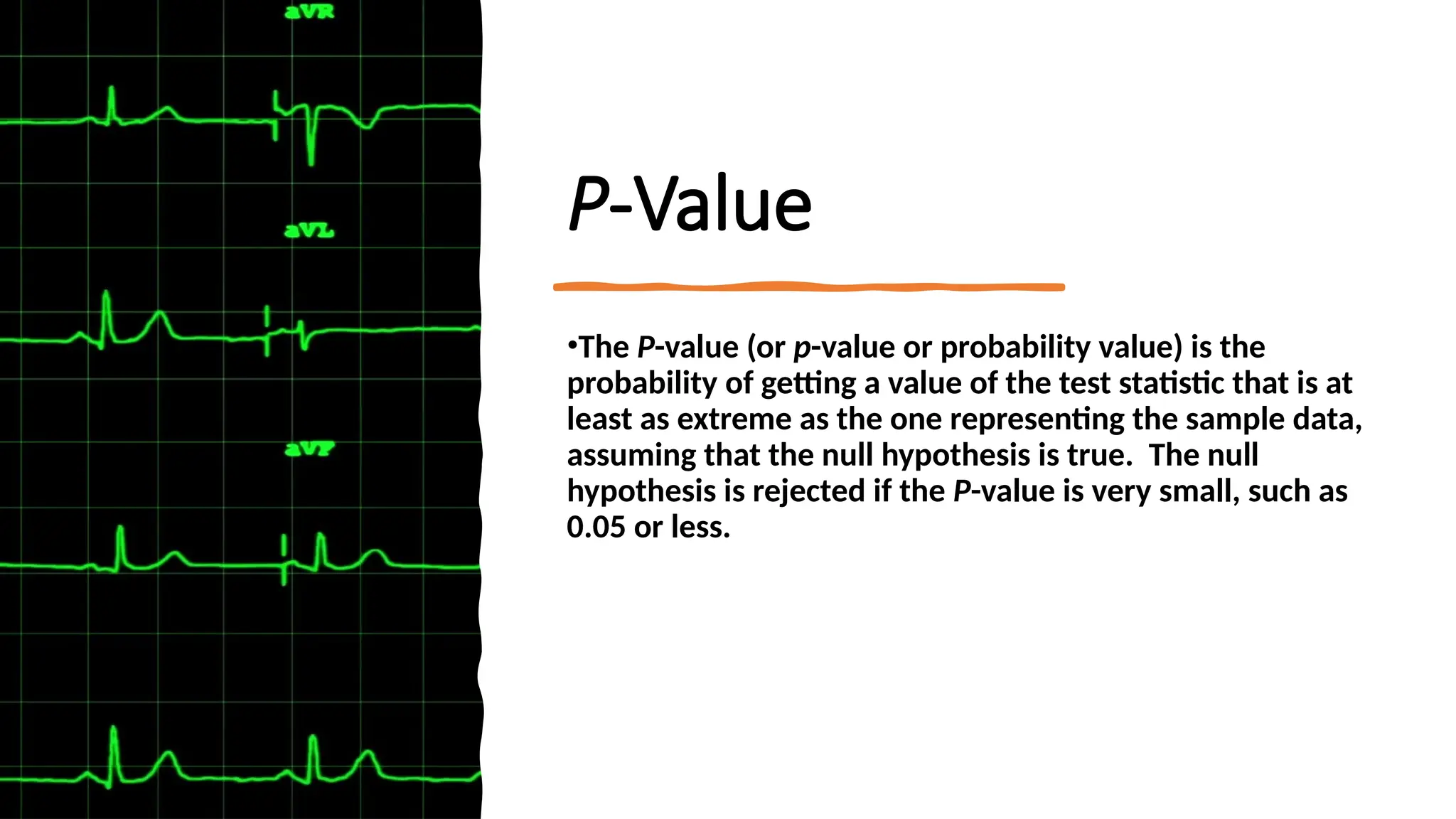 P-Value
•The P-value (or p-value or probability value) is the
probability of getting a value of the test statistic that is at
least as extreme as the one representing the sample data,
assuming that the null hypothesis is true. The null
hypothesis is rejected if the P-value is very small, such as
0.05 or less.
 