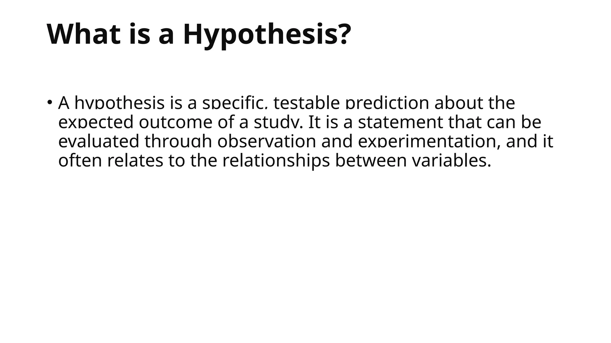 What is a Hypothesis?
• A hypothesis is a specific, testable prediction about the
expected outcome of a study. It is a statement that can be
evaluated through observation and experimentation, and it
often relates to the relationships between variables.
 