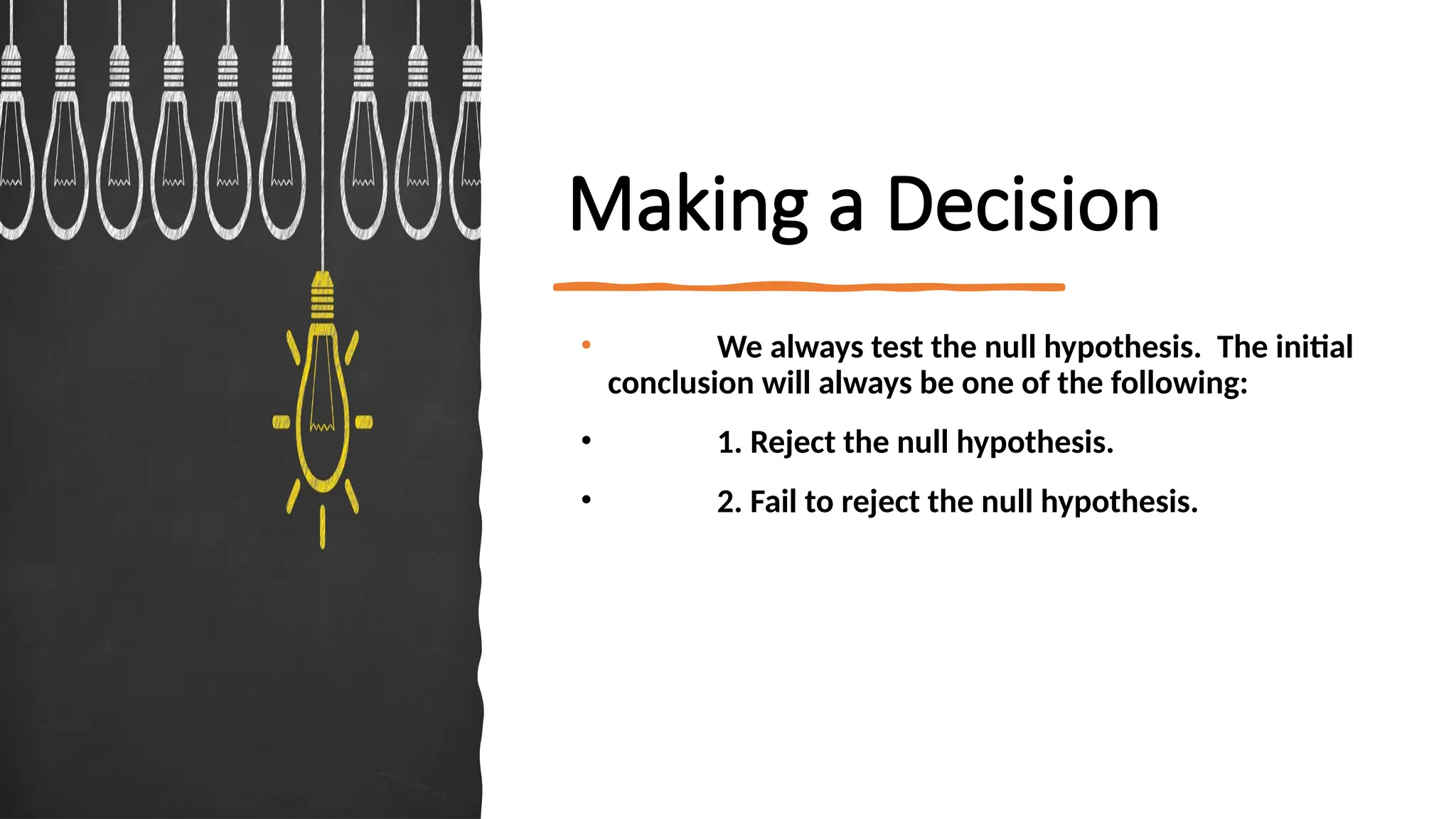 Making a Decision
• We always test the null hypothesis. The initial
conclusion will always be one of the following:
• 1. Reject the null hypothesis.
• 2. Fail to reject the null hypothesis.
 