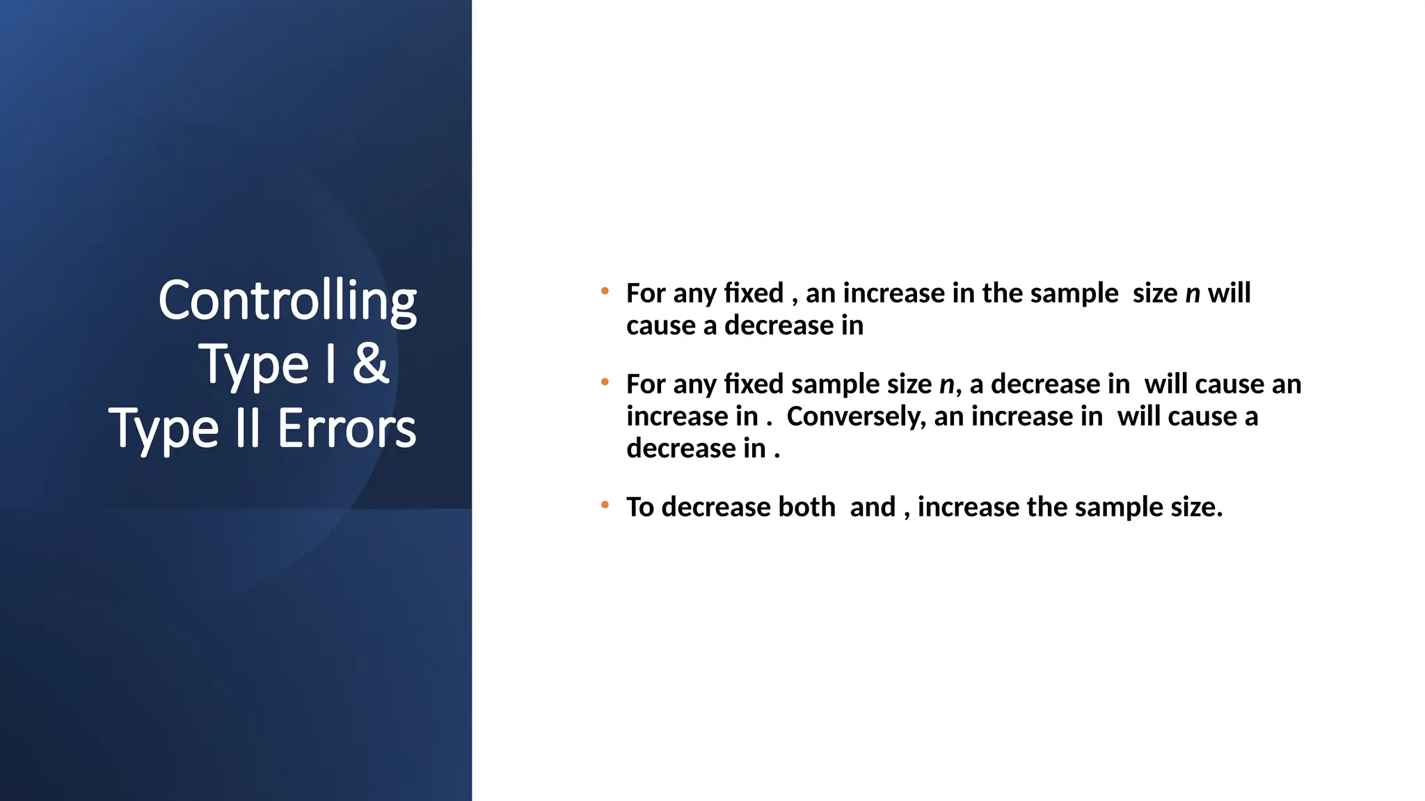 Controlling
Type I &
Type II Errors
• For any fixed , an increase in the sample size n will
cause a decrease in
• For any fixed sample size n, a decrease in will cause an
increase in . Conversely, an increase in will cause a
decrease in .
• To decrease both and , increase the sample size.
 