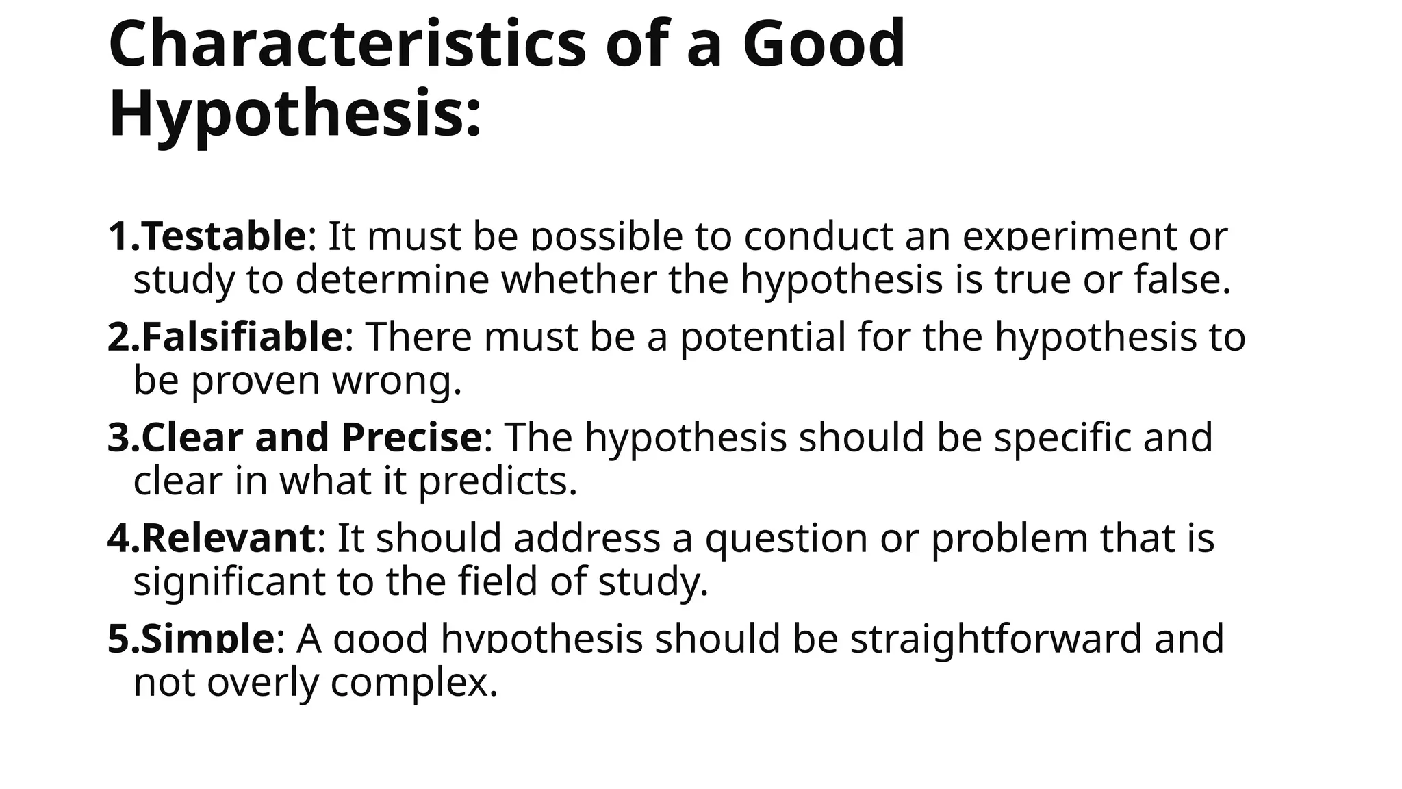 Characteristics of a Good
Hypothesis:
1.Testable: It must be possible to conduct an experiment or
study to determine whether the hypothesis is true or false.
2.Falsifiable: There must be a potential for the hypothesis to
be proven wrong.
3.Clear and Precise: The hypothesis should be specific and
clear in what it predicts.
4.Relevant: It should address a question or problem that is
significant to the field of study.
5.Simple: A good hypothesis should be straightforward and
not overly complex.
 