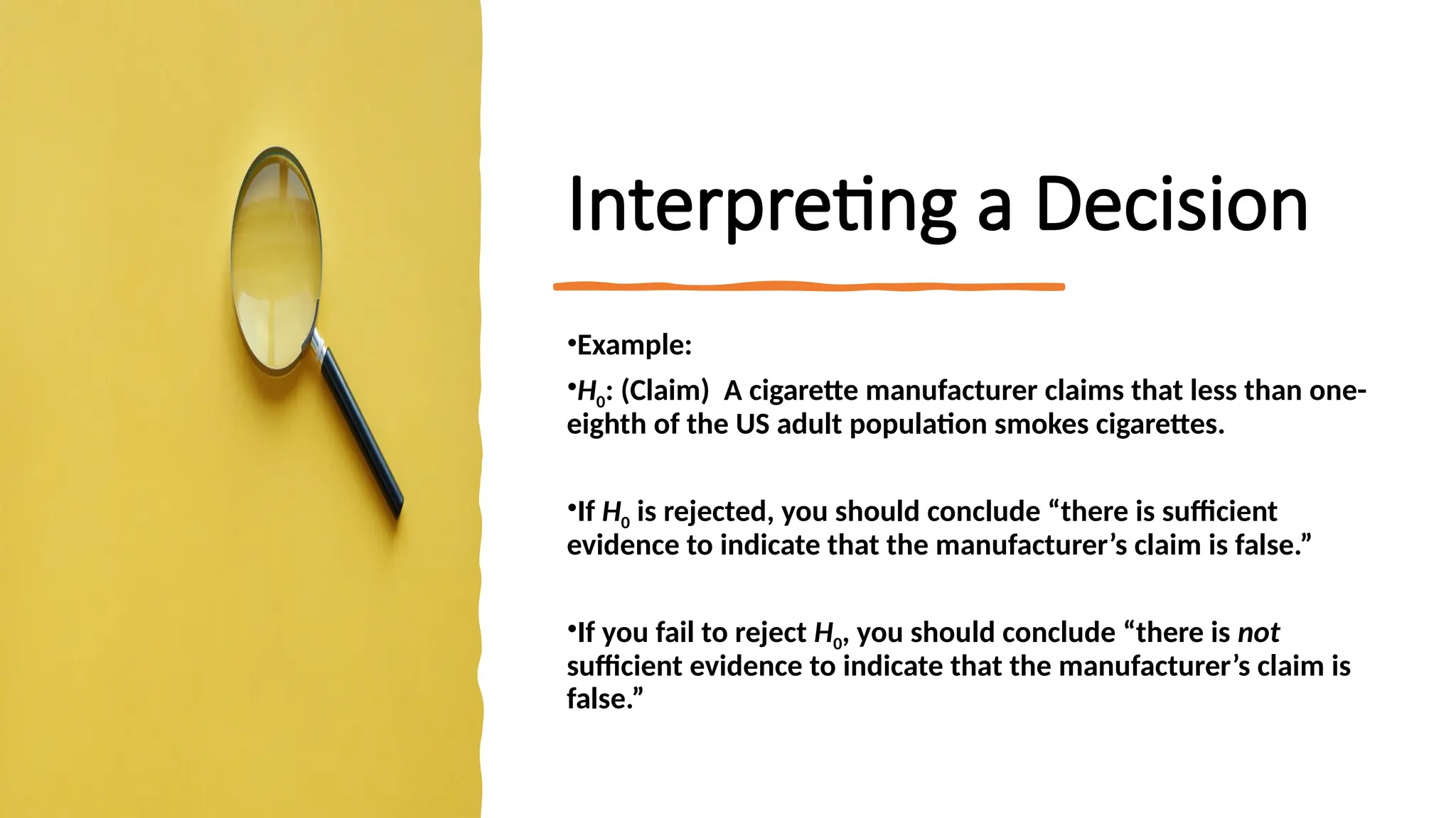 Interpreting a Decision
•Example:
•H0: (Claim) A cigarette manufacturer claims that less than one-
eighth of the US adult population smokes cigarettes.
•If H0 is rejected, you should conclude “there is sufficient
evidence to indicate that the manufacturer’s claim is false.”
•If you fail to reject H0, you should conclude “there is not
sufficient evidence to indicate that the manufacturer’s claim is
false.”
 