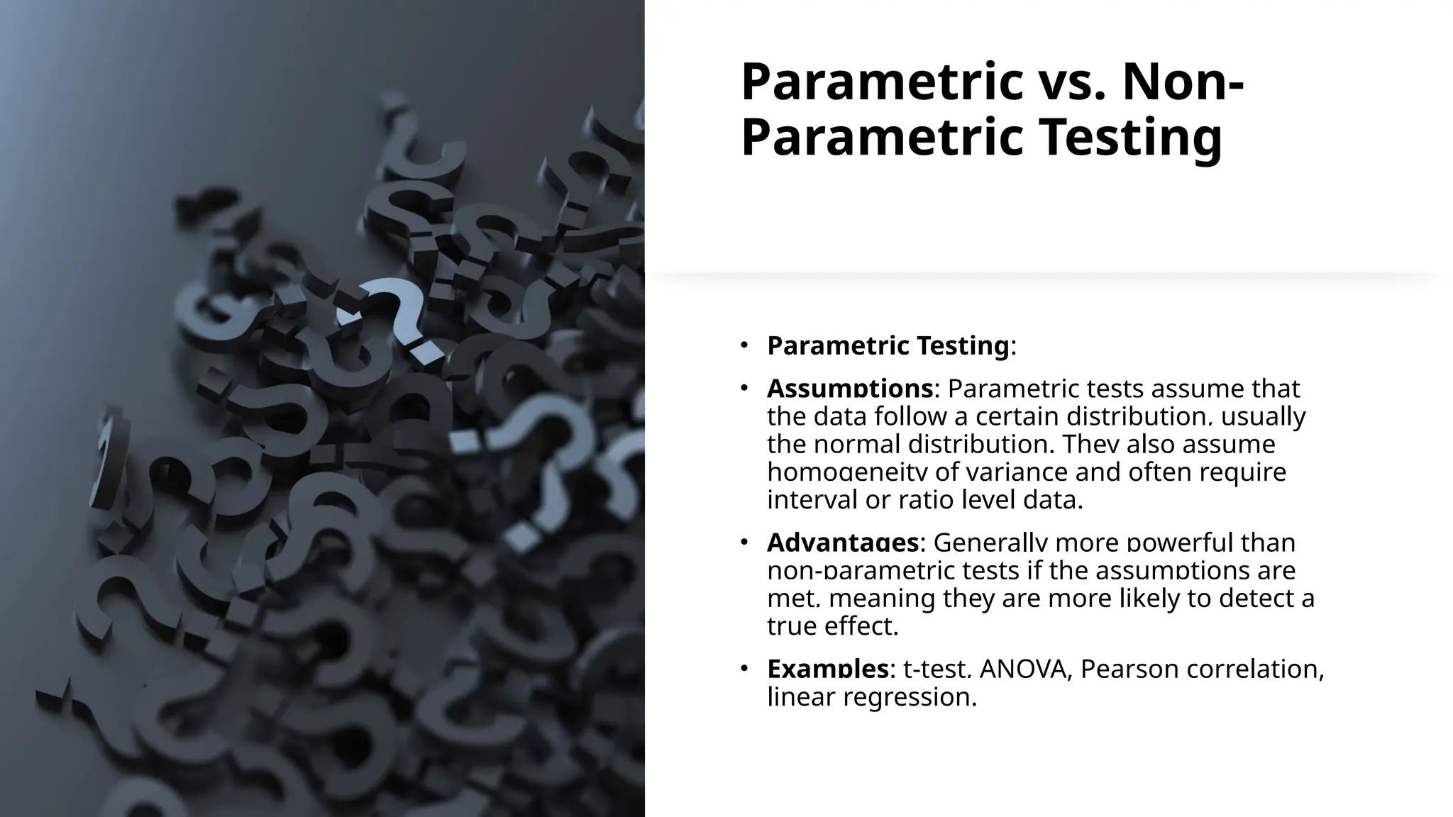 Parametric vs. Non-
Parametric Testing
• Parametric Testing:
• Assumptions: Parametric tests assume that
the data follow a certain distribution, usually
the normal distribution. They also assume
homogeneity of variance and often require
interval or ratio level data.
• Advantages: Generally more powerful than
non-parametric tests if the assumptions are
met, meaning they are more likely to detect a
true effect.
• Examples: t-test, ANOVA, Pearson correlation,
linear regression.
 