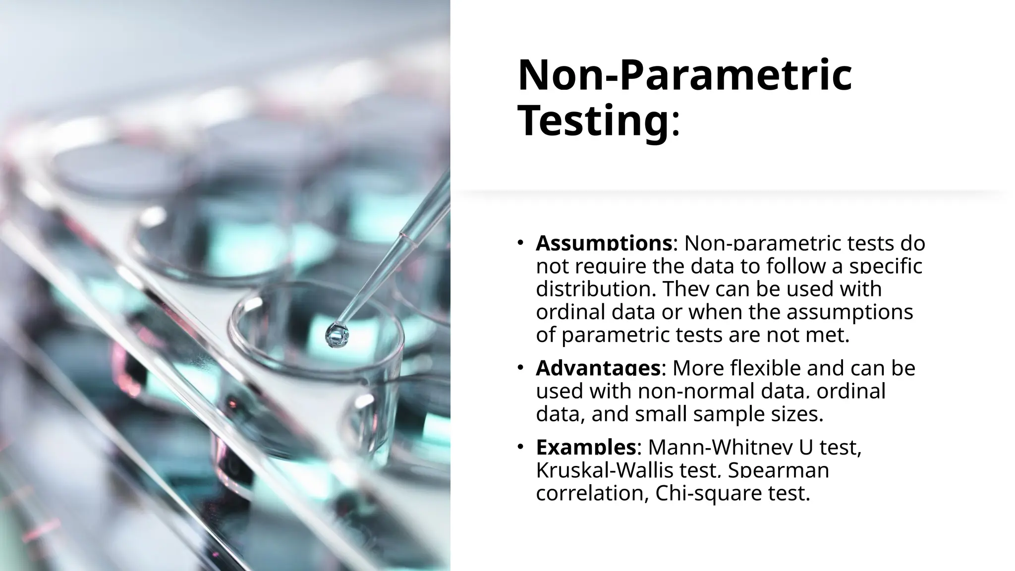 Non-Parametric
Testing:
• Assumptions: Non-parametric tests do
not require the data to follow a specific
distribution. They can be used with
ordinal data or when the assumptions
of parametric tests are not met.
• Advantages: More flexible and can be
used with non-normal data, ordinal
data, and small sample sizes.
• Examples: Mann-Whitney U test,
Kruskal-Wallis test, Spearman
correlation, Chi-square test.
 