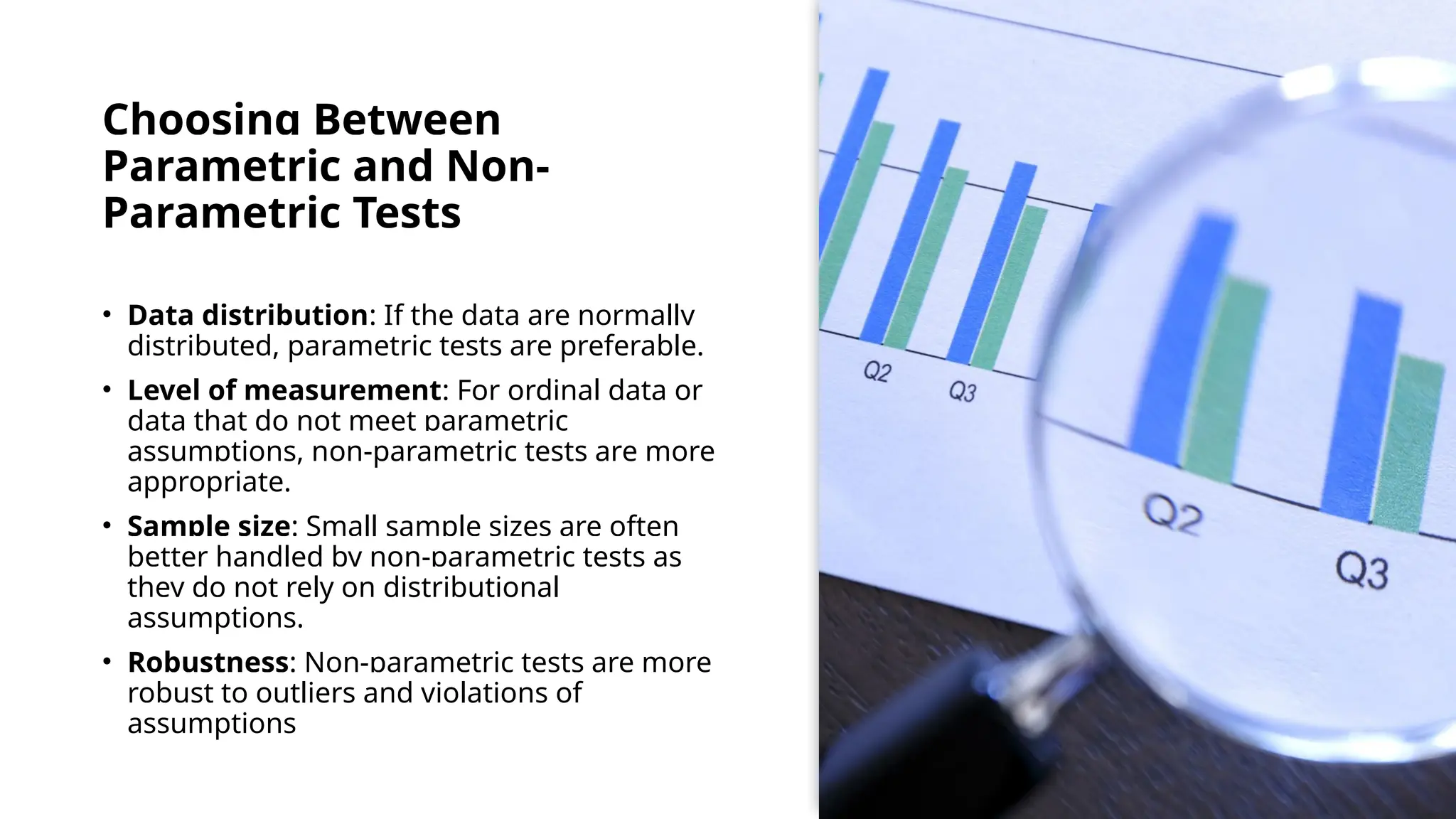 Choosing Between
Parametric and Non-
Parametric Tests
• Data distribution: If the data are normally
distributed, parametric tests are preferable.
• Level of measurement: For ordinal data or
data that do not meet parametric
assumptions, non-parametric tests are more
appropriate.
• Sample size: Small sample sizes are often
better handled by non-parametric tests as
they do not rely on distributional
assumptions.
• Robustness: Non-parametric tests are more
robust to outliers and violations of
assumptions
 