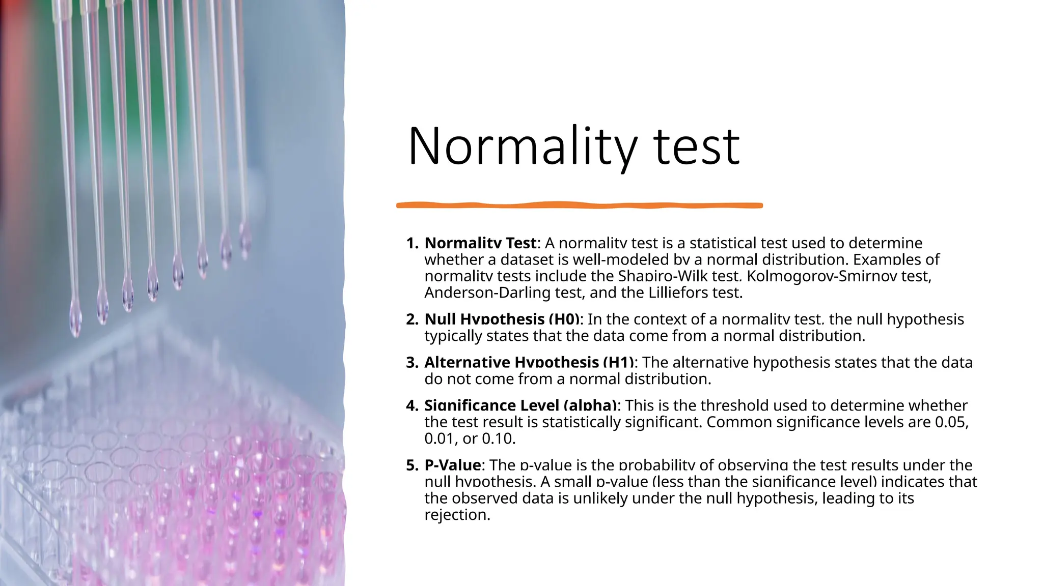 Normality test
1. Normality Test: A normality test is a statistical test used to determine
whether a dataset is well-modeled by a normal distribution. Examples of
normality tests include the Shapiro-Wilk test, Kolmogorov-Smirnov test,
Anderson-Darling test, and the Lilliefors test.
2. Null Hypothesis (H0): In the context of a normality test, the null hypothesis
typically states that the data come from a normal distribution.
3. Alternative Hypothesis (H1): The alternative hypothesis states that the data
do not come from a normal distribution.
4. Significance Level (alpha): This is the threshold used to determine whether
the test result is statistically significant. Common significance levels are 0.05,
0.01, or 0.10.
5. P-Value: The p-value is the probability of observing the test results under the
null hypothesis. A small p-value (less than the significance level) indicates that
the observed data is unlikely under the null hypothesis, leading to its
rejection.
 