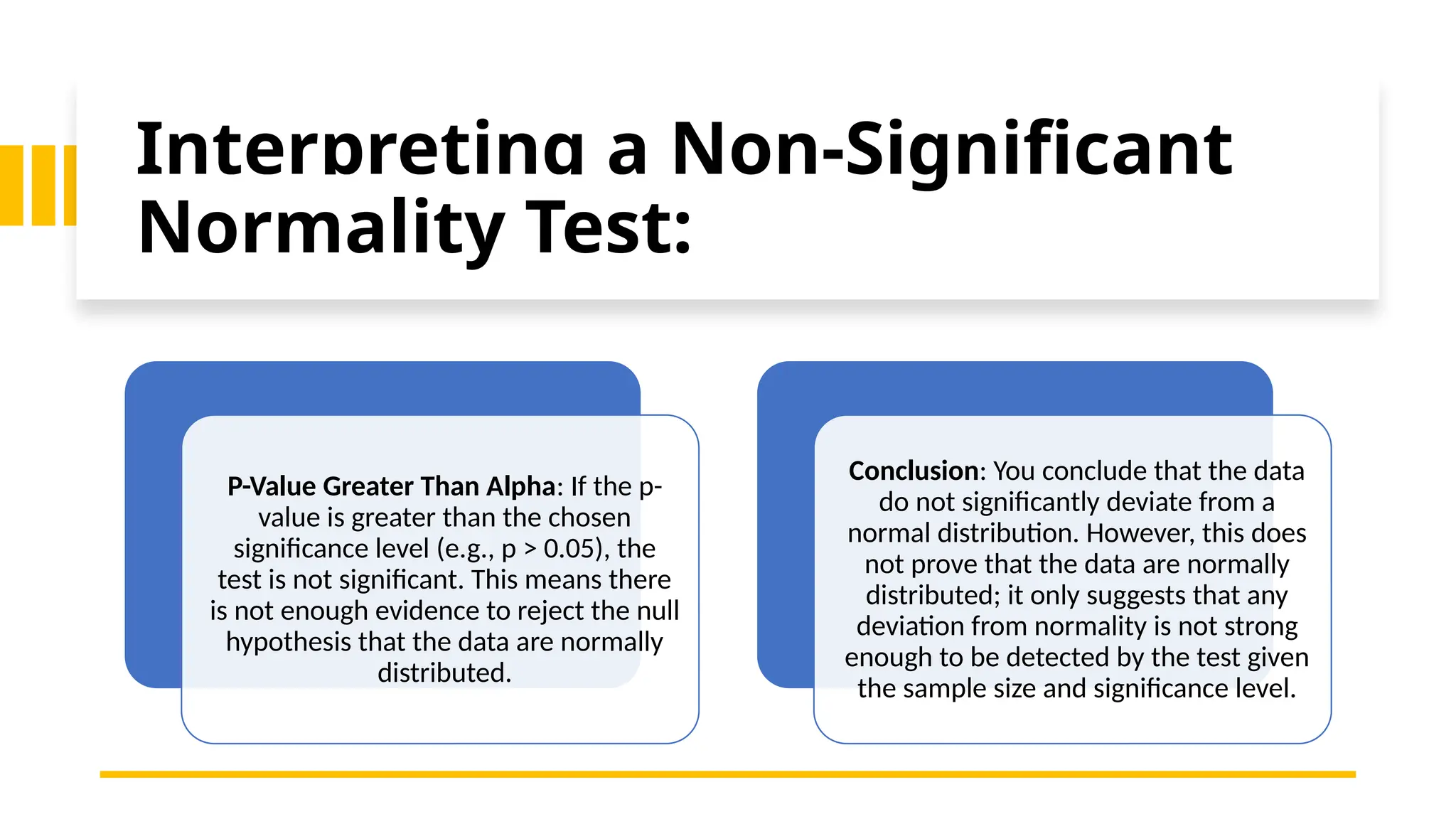 Interpreting a Non-Significant
Normality Test:
P-Value Greater Than Alpha: If the p-
value is greater than the chosen
significance level (e.g., p > 0.05), the
test is not significant. This means there
is not enough evidence to reject the null
hypothesis that the data are normally
distributed.
Conclusion: You conclude that the data
do not significantly deviate from a
normal distribution. However, this does
not prove that the data are normally
distributed; it only suggests that any
deviation from normality is not strong
enough to be detected by the test given
the sample size and significance level.
 