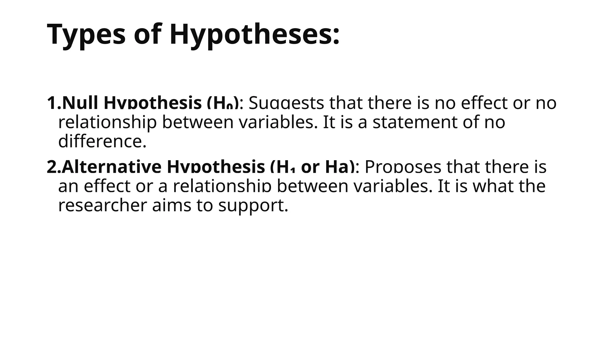 Types of Hypotheses:
1.Null Hypothesis (H₀): Suggests that there is no effect or no
relationship between variables. It is a statement of no
difference.
2.Alternative Hypothesis (H₁ or Ha): Proposes that there is
an effect or a relationship between variables. It is what the
researcher aims to support.
 